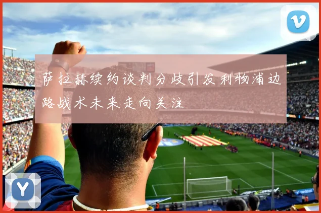 萨拉赫续约谈判分歧引发利物浦边路战术未来走向关注