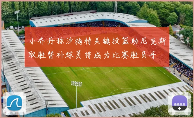 小乔丹称沙梅特关键投篮助尼克斯取胜替补球员将成为比赛胜负手