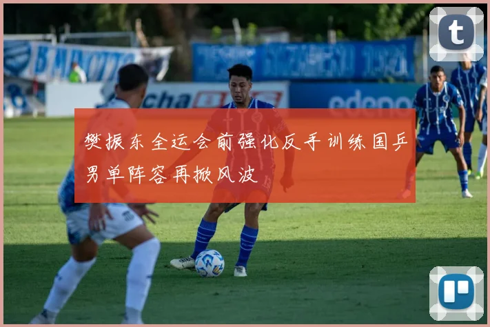 樊振东全运会前强化反手训练国乒男单阵容再掀风波