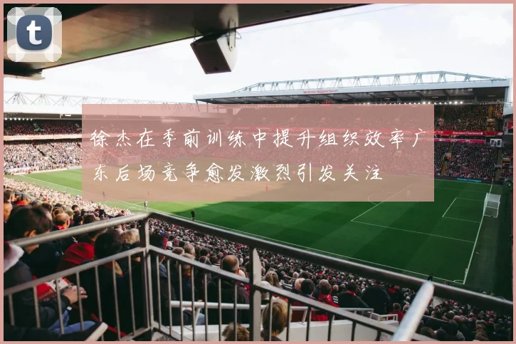徐杰在季前训练中提升组织效率广东后场竞争愈发激烈引发关注