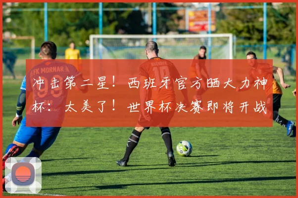 冲击第二星！西班牙官方晒大力神杯：太美了！世界杯决赛即将开战