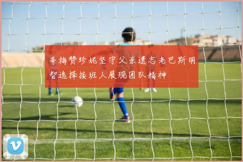 夸梅赞珍妮坚守父亲遗志老巴斯明智选择接班人展现团队精神